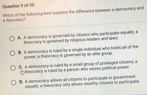 Which of the following best explains the difference between a democracy and
a theocracy?
A. A democracy is governed by citizens who participate equally; a
theocracy is governed by religious leaders and laws.
B. A democracy is ruled by a single individual who holds all of the
power; a theocracy is governed by an elite group.
C. A democracy is ruled by a small group of privileged citizens; a
<">theocracy is ruled by a person who seizes political power.
D. A democracy allows all citizens to participate in government
equally; a theocracy only allows wealthy citizens to participate.