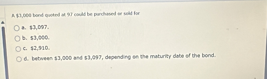 A $3,000 bond quoted at 97 could be purchased or sold for
a. $3,097.
b. $3,000.
c. $2,910.
d. between $3,000 and $3,097, depending on the maturity date of the bond.