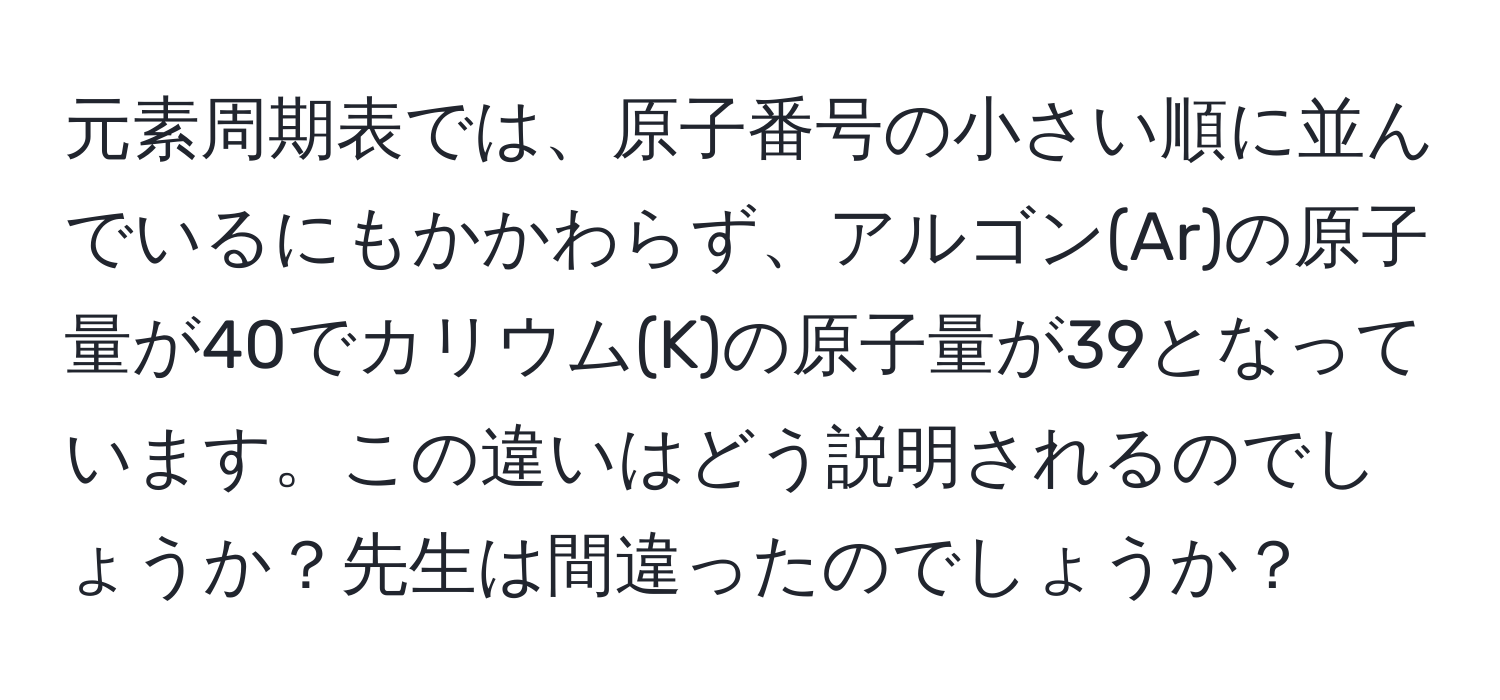 元素周期表では、原子番号の小さい順に並んでいるにもかかわらず、アルゴン(Ar)の原子量が40でカリウム(K)の原子量が39となっています。この違いはどう説明されるのでしょうか？先生は間違ったのでしょうか？