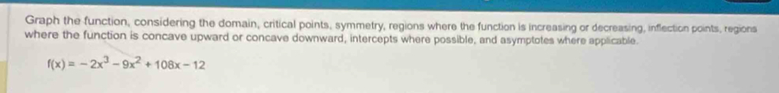 Graph the function, considering the domain, critical points, symmetry, regions where the function is increasing or decreasing, inflection points, regions 
where the function is concave upward or concave downward, intercepts where possible, and asymptotes where applicable.
f(x)=-2x^3-9x^2+108x-12