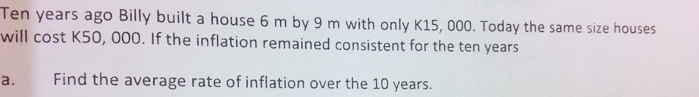 Ten years ago Billy built a house 6 m by 9 m with only K15, 000. Today the same size houses 
will cost K50, 000. If the inflation remained consistent for the ten years
a. Find the average rate of inflation over the 10 years.