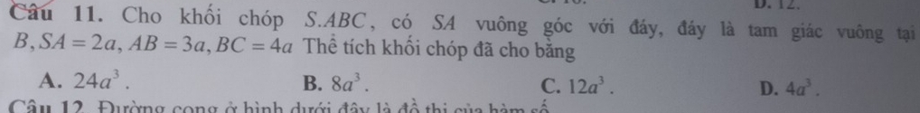 Cho khối chóp S. ABC, có SA vuông góc với đáy, đáy là tam giác vuông tại
B, SA=2a, AB=3a, BC=4a Thể tích khối chóp đã cho băng
A. 24a^3. B. 8a^3. C. 12a^3. D. 4a^3. 
Câu 12. Đường cong ở hình dưới đây là đồ thị của hàm