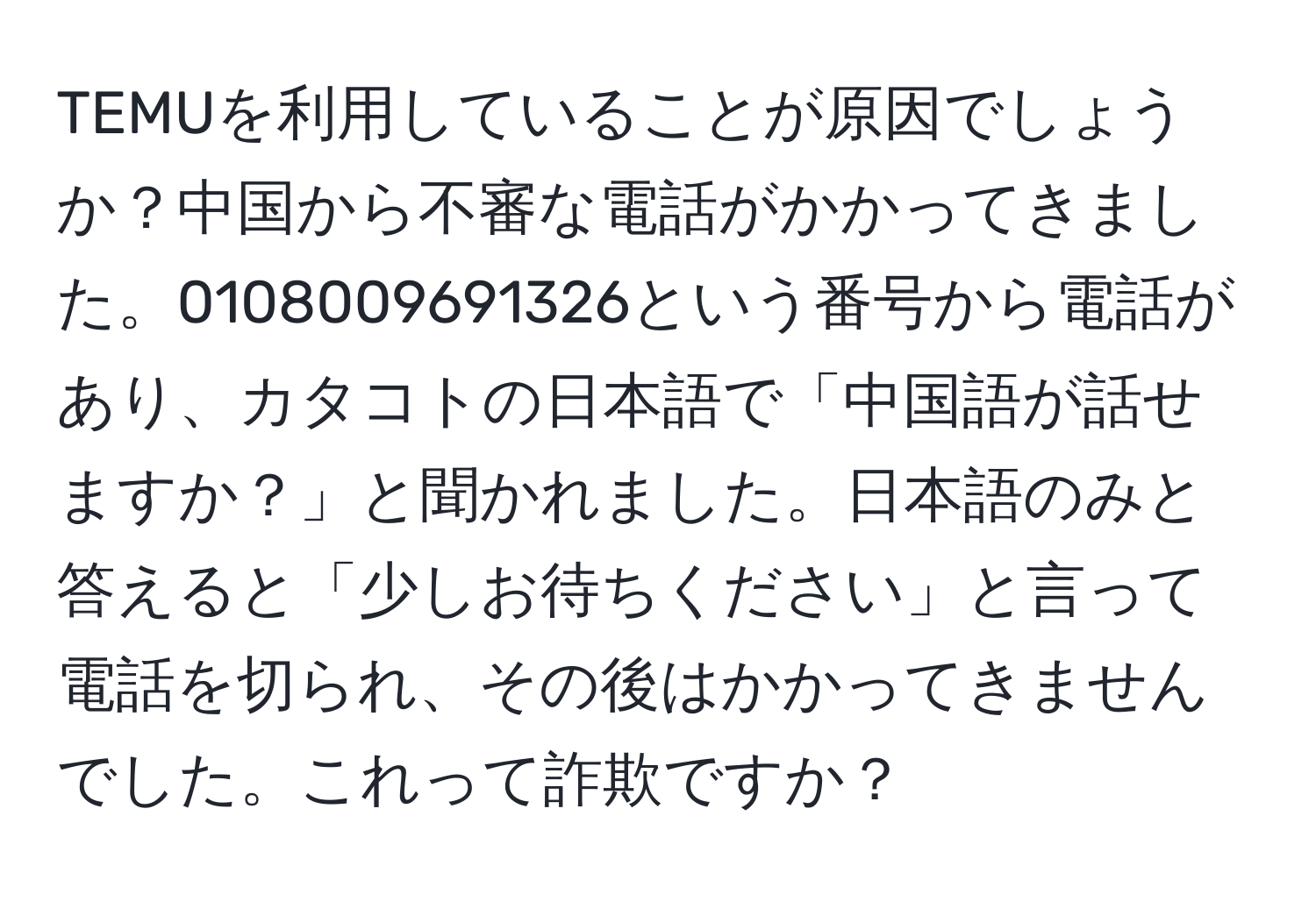 TEMUを利用していることが原因でしょうか？中国から不審な電話がかかってきました。0108009691326という番号から電話があり、カタコトの日本語で「中国語が話せますか？」と聞かれました。日本語のみと答えると「少しお待ちください」と言って電話を切られ、その後はかかってきませんでした。これって詐欺ですか？