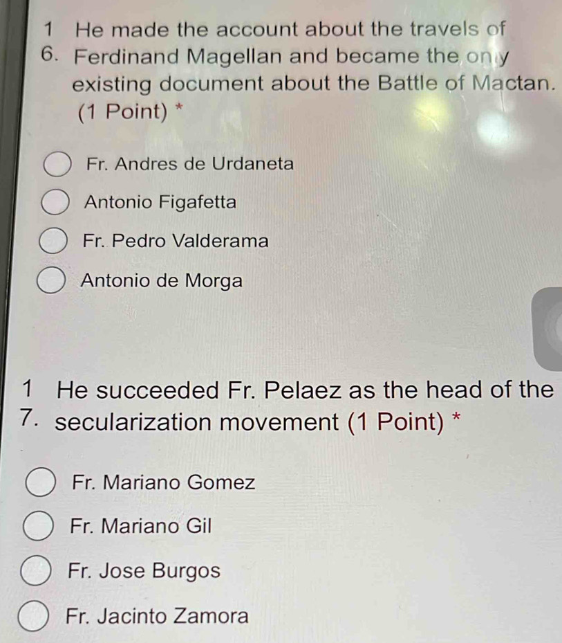 He made the account about the travels of
6. Ferdinand Magellan and became the only
existing document about the Battle of Mactan.
(1 Point) *
Fr. Andres de Urdaneta
Antonio Figafetta
Fr. Pedro Valderama
Antonio de Morga
1 He succeeded Fr. Pelaez as the head of the
7. secularization movement (1 Point) *
Fr. Mariano Gomez
Fr. Mariano Gil
Fr. Jose Burgos
Fr. Jacinto Zamora