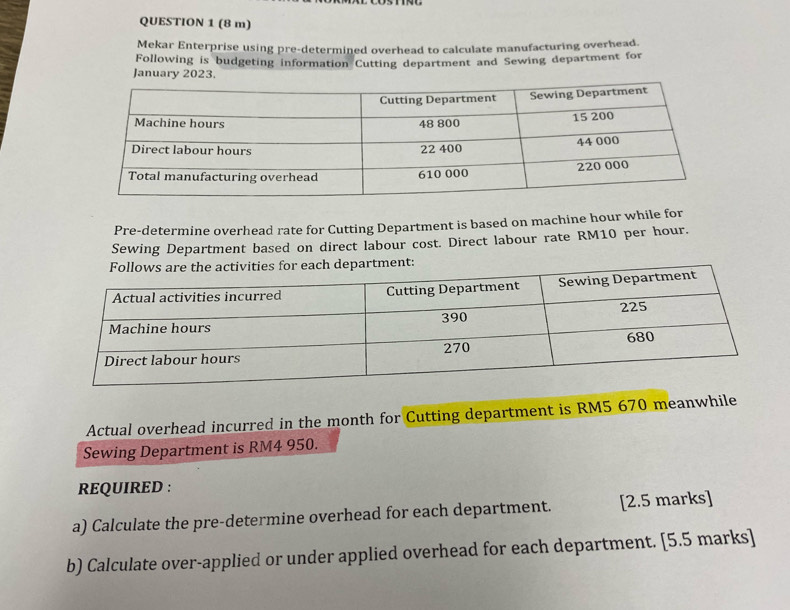 (8 m) 
Mekar Enterprise using pre-determined overhead to calculate manufacturing overhead. 
Following is budgeting information Cutting department and Sewing department for 
January 2023. 
Pre-determine overhead rate for Cutting Department is based on machine hour while for 
Sewing Department based on direct labour cost. Direct labour rate RM10 per hour. 
Actual overhead incurred in the month for Cutting department is RM5 670 meanwhile 
Sewing Department is RM4 950. 
REQUIRED : 
a) Calculate the pre-determine overhead for each department. [2.5 marks] 
b) Calculate over-applied or under applied overhead for each department. [5.5 marks]