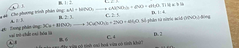 B. 1:2. C. 2:3.
A 1:3. 
44: Cho phương trình phản ứng: aAl+bHNO_3to cAl(NO_3)_3+dNO+eH_2O. Ti lệ a: b là
B. 2:3.
C. 2:5.
D. 1:4.
A. 1:3. 
45: Trong phản ứng: 3Cu+8HNO_3to 3Cu(NO_3)_2+2NO+4H_2O. Số phân tử nitric acid (HNO_3) dóng
vai trò chất oxi hóa là D. 2
A. 8 B. 6 C. 4
a sau đây vừa có tính oxi hoá vừa có tính khử?