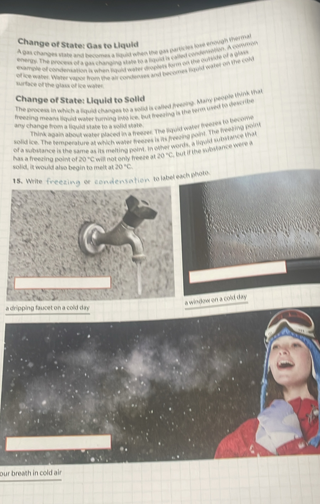 Change of State: Gas to Liquid 
A gas changes state and becomes a liquid when the gas particles lose enough thermal 
energy. The process of a gas changing state to a liquid is called condensation. A common 
example of condensation is when liguid water droplets form on the outside of a glass 
of ice water. Water vapor from the air condenses and becomes liquid water on the cold 
surface of the glass of ice water. 
Change of State: Liquid to Solid 
The process in which a liquid changes to a solid is called freezing. Many people think that 
freezing means liquid water turning into ice, but freezing is the term used to describe 
any change from a liquid state to a solid state. 
Think again about water placed in a freezer. The liquid water freezes to become 
solid ice. The temperature at which water freezes is its freezing point. The freezing point 
of a substance is the same as its melting point. In other words, a liquid substance that 
has a freezing point of 20°C will not only freeze at 20°C but if the substance were a 
solid, it would also begin to melt at 20°C. 
15. Write freezing or condensation to label each photo. 
window on a cold day
a dripping faucet on a cold day
our breath in cold air