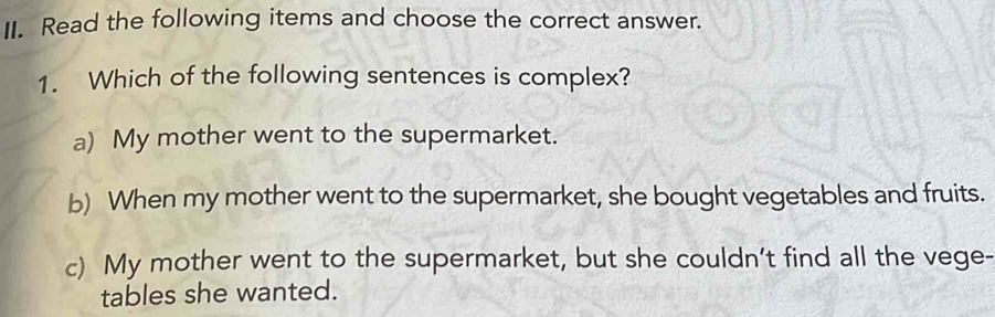 Read the following items and choose the correct answer.
1. Which of the following sentences is complex?
a) My mother went to the supermarket.
b) When my mother went to the supermarket, she bought vegetables and fruits.
c) My mother went to the supermarket, but she couldn't find all the vege-
tables she wanted.