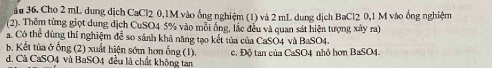 3ầu 36. Cho 2 mL dung dịch CaCl2 0,1M vào ống nghiệm (1) và 2 mL dung dịch BaCl2 0,1 M vào ống nghiệm
(2). Thêm từng giọt dung dịch CuSO4 5% vào mỗi ống, lắc đều và quan sát hiện tượng xây ra)
á Có thể dùng thí nghiệm để so sánh khả năng tạo kết tủa của CaSO4 và BaSO4.
b. Kết tùa ở ống (2) xuất hiện sớm hơn ống (1). c. Độ tan của CaSO4 nhỏ hơn BaSO4.
d. Cả CaSO4 và BaSO4 đều là chất không tan