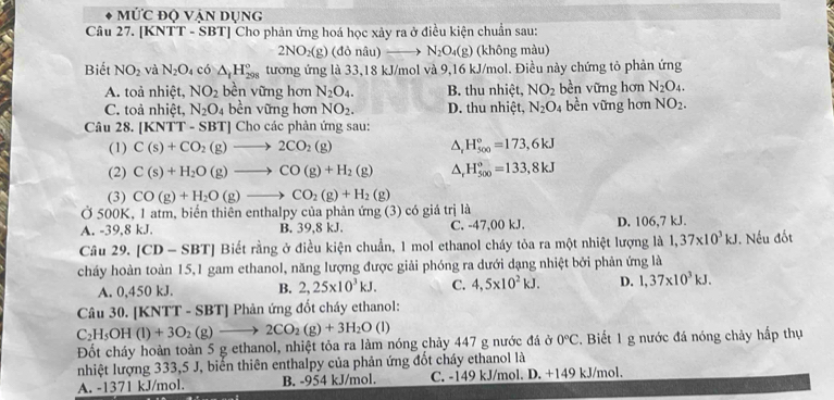 Mức độ Vận dụng
Câu 27. [KNTT - SBT] Cho phản ứng hoá học xảy ra ở điều kiện chuẩn sau:
2NO_2(g) (đỏ nâu) N_2O_4 (g) (không màu)
Biết NO_2 và N_2O_4 có △ _fH_(298)° tương ứng là 33,18 kJ/mol và 9,16 kJ/mol. Điều này chứng tỏ phản ứng
A. toà nhiệt, NO_2 bền vững hơn N_2O_4. B. thu nhiệt, NO_2 bền vững hơn N_2O_4.
C. toả nhiệt, N_2O_4 bền vững hơn NO_2. D. thu nhiệt, N_2O 4 bền vững hơn NO_2.
Câu 28. [KNTT - S] BT] |  Cho các phản ứng sau:
(1) C(s)+CO_2(g)to 2CO_2(g) △ _rH_(500)°=173,6kJ
(2) C(s)+H_2O(g)to CO(g)+H_2(g) △ _rH_(500)°=133,8kJ
(3) CO(g)+H_2O(g)to CO_2(g)+H_2(g)
Ở 500K, 1 atm, biển thiên enthalpy của phản ứng (3) có giá trị là
A. -39,8 kJ. B. 39,8 kJ. C. -47,00 kJ. D. 106,7 kJ.
Câu 29. [CD-SBT] Biết rằng ở điều kiện chuẩn, 1 mol ethanol cháy tỏa ra một nhiệt lượng là 1,37* 10^3kJ. Nếu đốt
cháy hoàn toàn 15,1 gam ethanol, năng lượng được giải phóng ra dưới dạng nhiệt bởi phản ứng là
A. 0,450 kJ. B. 2,25* 10^3kJ. C. 4,5* 10^2kJ. D. 1,37* 10^3kJ.
Câu 30. [KNTT - SBT] Phản ứng đốt cháy ethanol:
C_2H_5OH(l)+3O_2(g)to 2CO_2(g)+3H_2O (1)
Đốt cháy hoàn toàn 5 g ethanol, nhiệt tỏa ra làm nóng chảy 447 g nước đá ở 0°C. Biết 1 g nước đá nóng chảy hấp thụ
nhiệt lượng 333,5 J, biển thiên enthalpy của phản ứng đốt cháy ethanol là
A. -1371 kJ/mol. B. -954 kJ/mol. C. -149 kJ/mol. D. +149 kJ/mol.