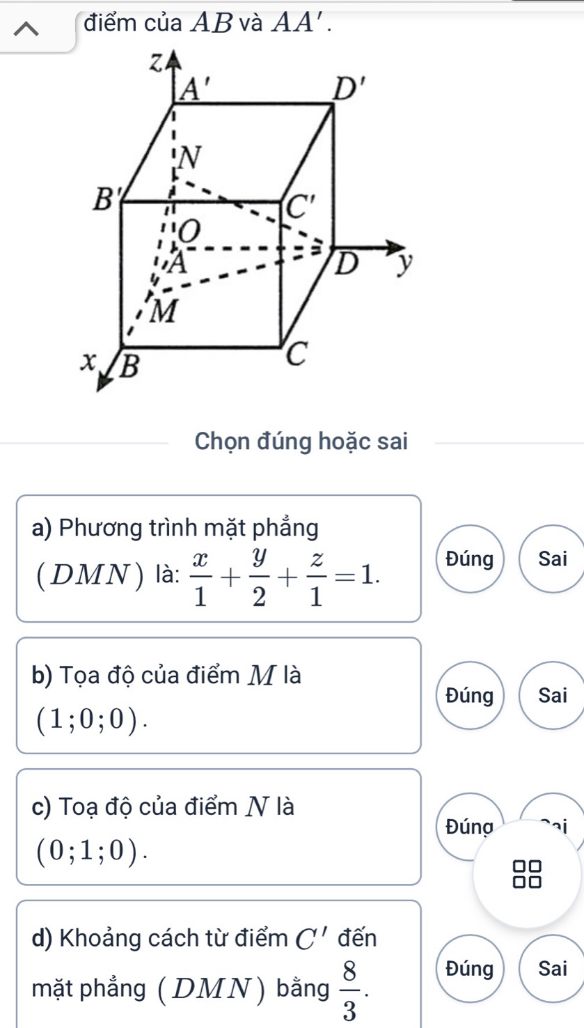 điểm của AB và AA'.
Chọn đúng hoặc sai
a) Phương trình mặt phẳng
(DMN) là:  x/1 + y/2 + z/1 =1. Đúng Sai
b) Tọa độ của điểm M là
Đúng Sai
(1;0;0).
c) Toạ độ của điểm N là
Đúng ai
(0;1;0).
d) Khoảng cách từ điểm C' đến
mặt phẳng (DMN) bằng  8/3 .
Đúng Sai