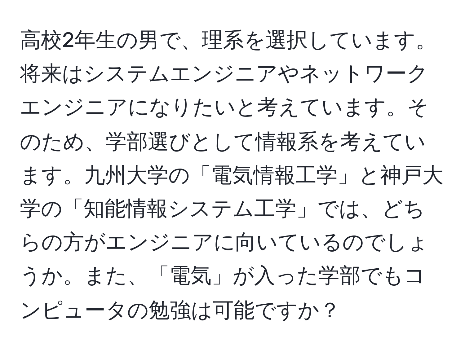 高校2年生の男で、理系を選択しています。将来はシステムエンジニアやネットワークエンジニアになりたいと考えています。そのため、学部選びとして情報系を考えています。九州大学の「電気情報工学」と神戸大学の「知能情報システム工学」では、どちらの方がエンジニアに向いているのでしょうか。また、「電気」が入った学部でもコンピュータの勉強は可能ですか？