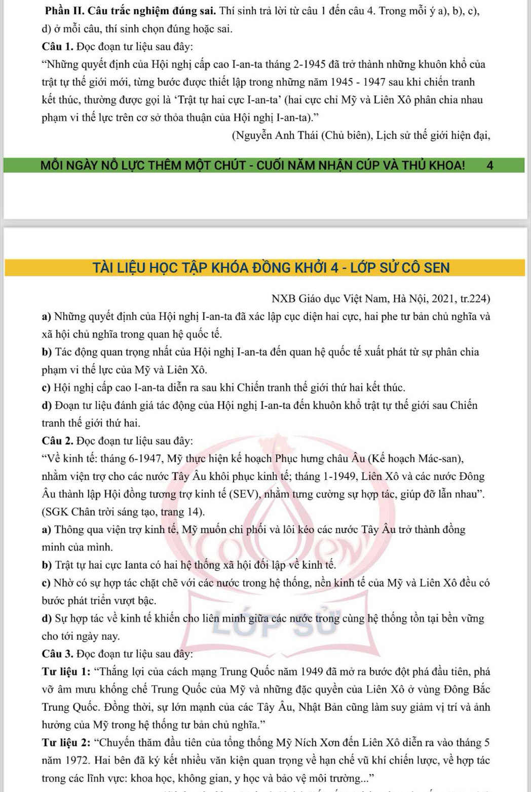 Phần II. Câu trắc nghiệm đúng sai. Thí sinh trả lời từ câu 1 đến câu 4. Trong mỗi ý a), b), c),
d) ở mỗi câu, thí sinh chọn đúng hoặc sai.
Câu 1. Đọc đoạn tư liệu sau đây:
*Những quyết định của Hội nghị cấp cao I-an-ta tháng 2-1945 đã trở thành những khuôn khổ của
trật tự thế giới mới, từng bước được thiết lập trong những năm 1945 - 1947 sau khi chiến tranh
kết thúc, thường được gọi là ‘Trật tự hai cực I-an-ta’ (hai cực chỉ Mỹ và Liên Xô phân chia nhau
phạm vi thế lực trên cơ sở thỏa thuận của Hội nghị I-an-ta).”
(Nguyễn Anh Thái (Chủ biên), Lịch sử thế giới hiện đại,
MÔI NGÀY Nỗ LựC THÊM MộT CHÚT - CUỐI NĂM NHẬN CÚP VÀ THủ KHOA! 4
TÀI LIỆU HỌC TẠP KHÓA ĐỒNG KHỞI 4 - LỚP SỨ CÔ SEN
NXB Giáo dục Việt Nam, Hà Nội, 2021, tr.224)
a) Những quyết định của Hội nghị I-an-ta đã xác lập cục diện hai cực, hai phe tư bản chủ nghĩa và
xã hội chủ nghĩa trong quan hệ quốc tế.
b) Tác động quan trọng nhất của Hội nghị I-an-ta đến quan hệ quốc tế xuất phát từ sự phân chia
phạm vi thế lực của Mỹ và Liên Xô.
c) Hội nghị cấp cao I-an-ta diễn ra sau khi Chiến tranh thế giới thứ hai kết thúc.
d) Đoạn tư liệu đánh giá tác động của Hội nghị I-an-ta đến khuôn khổ trật tự thế giới sau Chiến
tranh thế giới thứ hai.
Câu 2. Đọc đoạn tư liệu sau đây:
“Về kinh tế: tháng 6-1947, Mỹ thực hiện kế hoạch Phục hưng châu Âu (Kế hoạch Mác-san),
nhằm viện trợ cho các nước Tây Âu khôi phục kinh tế; tháng 1-1949, Liên Xô và các nước Đông
Âu thành lập Hội đồng tương trợ kinh tế (SEV), nhằm tưng cường sự hợp tác, giúp đỡ lẫn nhau''.
(SGK Chân trời sáng tạo, trang 14).
a) Thông qua viện trợ kinh tế, Mỹ muốn chi phối và lôi kéo các nước Tây Âu trở thành đồng
minh của mình.
b) Trật tự hai cực Ianta có hai hệ thống xã hội đối lập về kinh tế.
c) Nhờ có sự hợp tác chặt chẽ với các nước trong hệ thống, nền kinh tế của Mỹ và Liên Xô đều có
bước phát triển vượt bậc.
d) Sự hợp tác về kinh tế khiến cho liên minh giữa các nước trong cùng hệ thống tồn tại bền vững
cho tới ngày nay.
Câu 3. Đọc đoạn tư liệu sau đây:
Từ liệu 1: “Thắng lợi của cách mạng Trung Quốc năm 1949 đã mở ra bước đột phá đầu tiên, phá
vỡ âm mưu khống chế Trung Quốc của Mỹ và những đặc quyền của Liên Xô ở vùng Đông Bắc
Trung Quốc. Đồng thời, sự lớn mạnh của các Tây Âu, Nhật Bản cũng làm suy giảm vị trí và ảnh
hưởng của Mỹ trong hệ thống tư bản chủ nghĩa.'
Từ liệu 2: “Chuyến thăm đầu tiên của tổng thống Mỹ Ních Xơn đến Liên Xô diễn ra vào tháng 5
năm 1972. Hai bên đã ký kết nhiều văn kiện quan trọng về hạn chế vũ khí chiến lược, về hợp tác
trong các lĩnh vực: khoa học, không gian, y học và bảo vệ môi trường...”