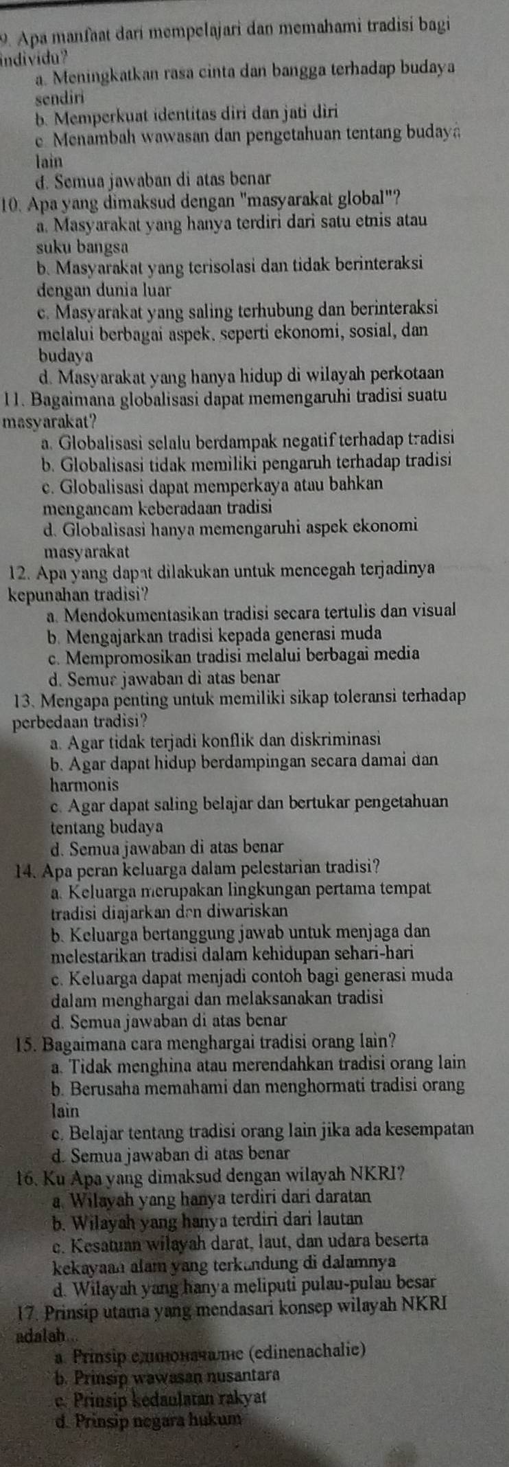 Apa manfaat darí mempelajari dan memahami tradisi bagi
individu?
a. Meningkatkan rasa cinta dan bangga terhadap budaya
sendiri
b. Memperkuat identitas diri dan jati diri
e Menambah wawasan dan pengetahuan tentang budaya
lain
d. Semua jawaban di atas benar
10. Apa yang dimaksud dengan "masyarakat global"?
a. Masyarakat yang hanya terdiri dari satu etnis atau
suku bangsa
b. Masyarakat yang terisolasi dan tidak berinteraksi
dengan dunia luar
c. Masyarakat yang saling terhubung dan berinteraksi
melalui berbagai aspek. seperti ekonomi, sosial, dan
budaya
d. Masyarakat yang hanya hidup di wilayah perkotaan
l 1. Bagaimana globalisasi dapat memengaruhi tradisi suatu
masyarakat?
a. Globalisasi selalu berdampak negatif terhadap tradisi
b. Globalisasi tidak memiliki pengaruh terhadap tradisi
c. Globalisasi dapat memperkaya atau bahkan
mengancam keberadaan tradisi
d. Globalisasi hanya memengaruhi aspek ekonomi
masyarakat
12. Apa yang dapat dilakukan untuk mencegah terjadinya
kepunahan tradisi?
a. Mendokumentasikan tradisi secara tertulis dan visual
b. Mengajarkan tradisi kepada generasi muda
c. Mempromosikan tradisi melalui berbagai media
d. Semur jawaban di atas benar
13. Mengapa penting untuk memiliki sikap toleransi terhadap
perbedaan tradisi?
a. Agar tidak terjadi konflik dan diskriminasi
b. Agar dapat hidup berdampingan secara damai dan
harmonis
c. Agar dapat saling belajar dan bertukar pengetahuan
tentang budaya
d. Semua jawaban di atas benar
14. Apa peran keluarga dalam pelestarian tradisi?
a. Keluarga merupakan lingkungan pertama tempat
tradisi diajarkan dən diwariskan
b. Keluarga bertanggung jawab untuk menjaga dan
melestarikan tradisi dalam kehidupan sehari-hari
c. Keluarga dapat menjadi contoh bagi generasi muda
dalam menghargai dan melaksanakan tradisi
d. Semua jawaban di atas benar
15. Bagaimana cara menghargai tradisi orang lain?
a. Tidak menghina atau merendahkan tradisi orang lain
b. Berusaha memahami dan menghormati tradisi orang
lain
c. Belajar tentang tradisi orang lain jika ada kesempatan
d. Semuajawaban di atas benar
16. Ku Apa yang dimaksud dengan wilayah NKRI?
a. Wilayah yang hanya terdiri dari daratan
b. Wilayah yang hanya terdiri dari lautan
c. Kesatuan wilayah darat, laut, dan udara beserta
kekayaan alam yang terkandung di dalamnya
d. Wilayah yang hanya meliputi pulau-pulau besar
17. Prinsip utama yang mendasari konsep wilayah NKRI
adalah...
a. Prinsip едπоначате (edinenachalie)
b. Prinsip wawasan nusantara
e. Prinsip kédaulatan rakyat
d. Prinsip negara hukum