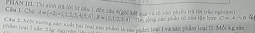 PHẢN III. Thí sinh trả lời từ câu 1 đến câu 4(ghi kết quả và tô vào phiếu trả lời trắc nghiệm) 
Câu 1. Cho A= -2;-1;1;2;3;4;5;6 , B= 0;1;2;3;4. Tìm tổng các phần tử của tập hợp C=A∩ B 4 
Câu 2. Một xưởng sản xuất hai loại sản phẩm là sản phẩm loại I và sản phẩm loại II. Mỗi kg sản 
phẩm loại I cần 2kg nguyên liêu