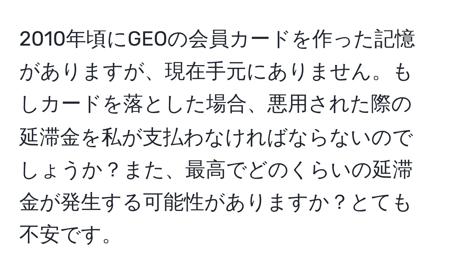 2010年頃にGEOの会員カードを作った記憶がありますが、現在手元にありません。もしカードを落とした場合、悪用された際の延滞金を私が支払わなければならないのでしょうか？また、最高でどのくらいの延滞金が発生する可能性がありますか？とても不安です。