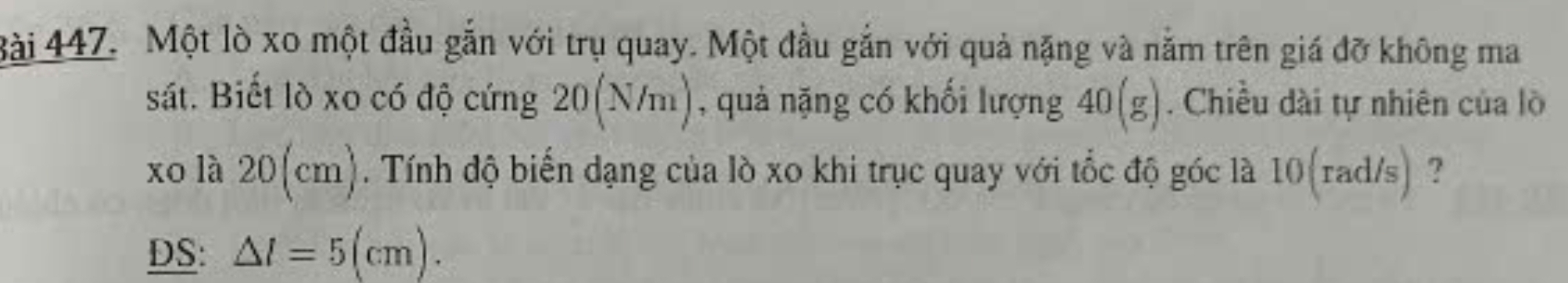 Một lò xo một đầu gắn với trụ quay. Một đầu gắn với quả nặng và năm trên giá đỡ không ma 
sát. Biết lò xo có độ cứng 20(N/m) , quả nặng có khối lượng 40(g). Chiều dài tự nhiên của lò 
xo là 20(cm). Tính độ biến dạng của lò xo khi trục quay với tốc độ góc là 10(rad/s) ? 
DS: △ l=5(cm).