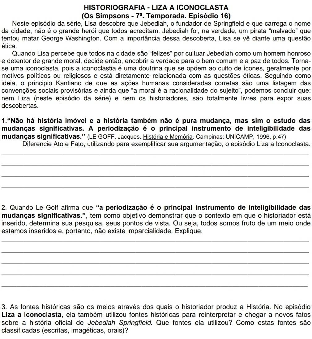 HISTORIOGRAFIA - LIZA A ICONOCLASTA
(Os Simpsons -7^a. Temporada. Episódio 16)
Neste episódio da série, Lisa descobre que Jebediah, o fundador de Springfield e que carrega o nome
da cidade, não é o grande herói que todos acreditam. Jebediah foi, na verdade, um pirata “malvado” que
tentou matar George Washington. Com a importância dessa descoberta, Lisa se vê diante uma questão
ética.
Quando Lisa percebe que todos na cidade são “felizes” por cultuar Jebediah como um homem honroso
e detentor de grande moral, decide então, encobrir a verdade para o bem comum e a paz de todos. Torna-
se uma iconoclasta, pois a iconoclastia é uma doutrina que se opõem ao culto de ícones, geralmente por
motivos políticos ou religiosos e está diretamente relacionada com as questões éticas. Seguindo como
ideia, o principio Kantiano de que as ações humanas consideradas corretas são uma listagem das
convenções sociais provisórias e ainda que “a moral é a racionalidade do sujeito”, podemos concluir que:
nem Liza (neste episódio da série) e nem os historiadores, são totalmente livres para expor suas
descobertas.
1."Não há história imóvel e a história também não é pura mudança, mas sim o estudo das
mudanças significativas. A periodização é o principal instrumento de inteligibilidade das
mudanças significativas.” (LE GOFF, Jacques. História e Memória. Campinas: UNICAMP, 1996, p.47)
Diferencie Ato e Fato, utilizando para exemplificar sua argumentação, o episódio Liza a Iconoclasta.
_
_
_
_
2. Quando Le Goff afirma que "a periodização é o principal instrumento de inteligibilidade das
mudanças significativas.”, tem como objetivo demonstrar que o contexto em que o historiador está
inserido, determina sua pesquisa, seus pontos de vista. Ou seja, todos somos fruto de um meio onde
estamos inseridos e, portanto, não existe imparcialidade. Explique.
_
_
_
_
_
3. As fontes históricas são os meios através dos quais o historiador produz a História. No episódio
Liza a iconoclasta, ela também utilizou fontes históricas para reinterpretar e chegar a novos fatos
sobre a história oficial de Jebediah Springfield. Que fontes ela utilizou? Como estas fontes são
classificadas (escritas, imagéticas, orais)?