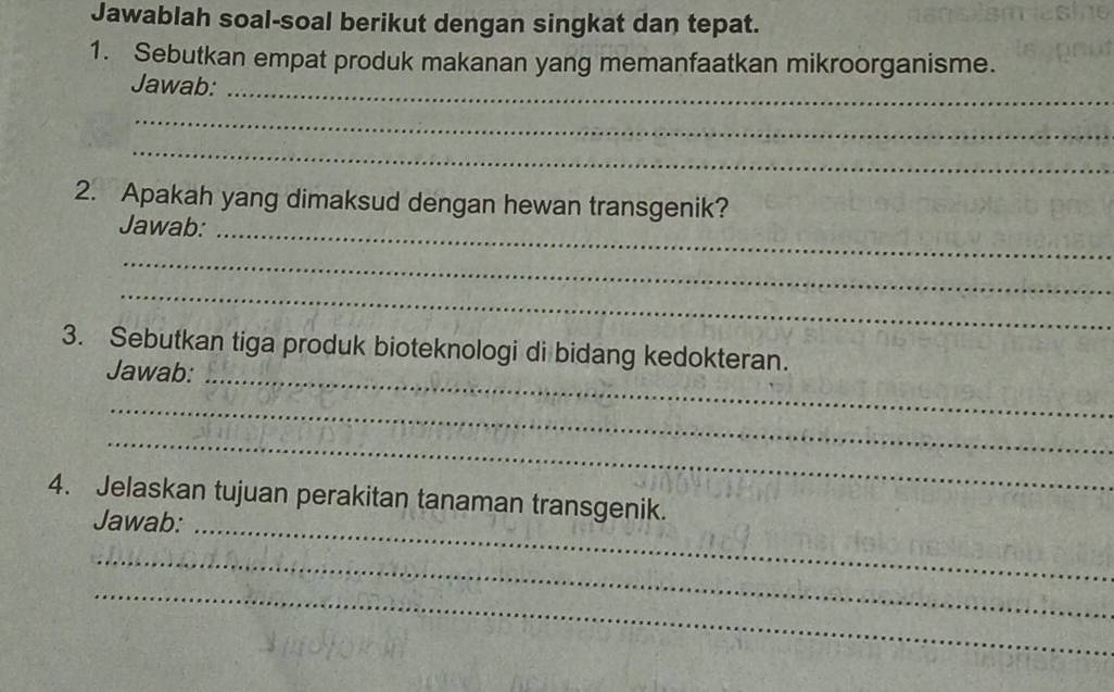 Jawablah soal-soal berikut dengan singkat dan tepat. 
1. Sebutkan empat produk makanan yang memanfaatkan mikroorganisme. 
Jawab:_ 
_ 
_ 
2. Apakah yang dimaksud dengan hewan transgenik? 
Jawab:_ 
_ 
_ 
3. Sebutkan tiga produk bioteknologi di bidang kedokteran. 
Jawab:_ 
_ 
_ 
4. Jelaskan tujuan perakitan tanaman transgenik. 
Jawab:_ 
_ 
_