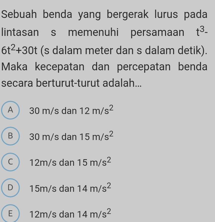 Sebuah benda yang bergerak lurus pada
lintasan s memenuhi persamaan t^3-
6t^2+30t (s dalam meter dan s dalam detik).
Maka kecepatan dan percepatan benda
secara berturut-turut adalah...
A 30 m/s dan 12m/s^2
B 30 m/s dan 15m/s^2
C  12m/s dan 15m/s^2
D 15m/s dan 14m/s^2
E  12m/s dan 14m/s^2