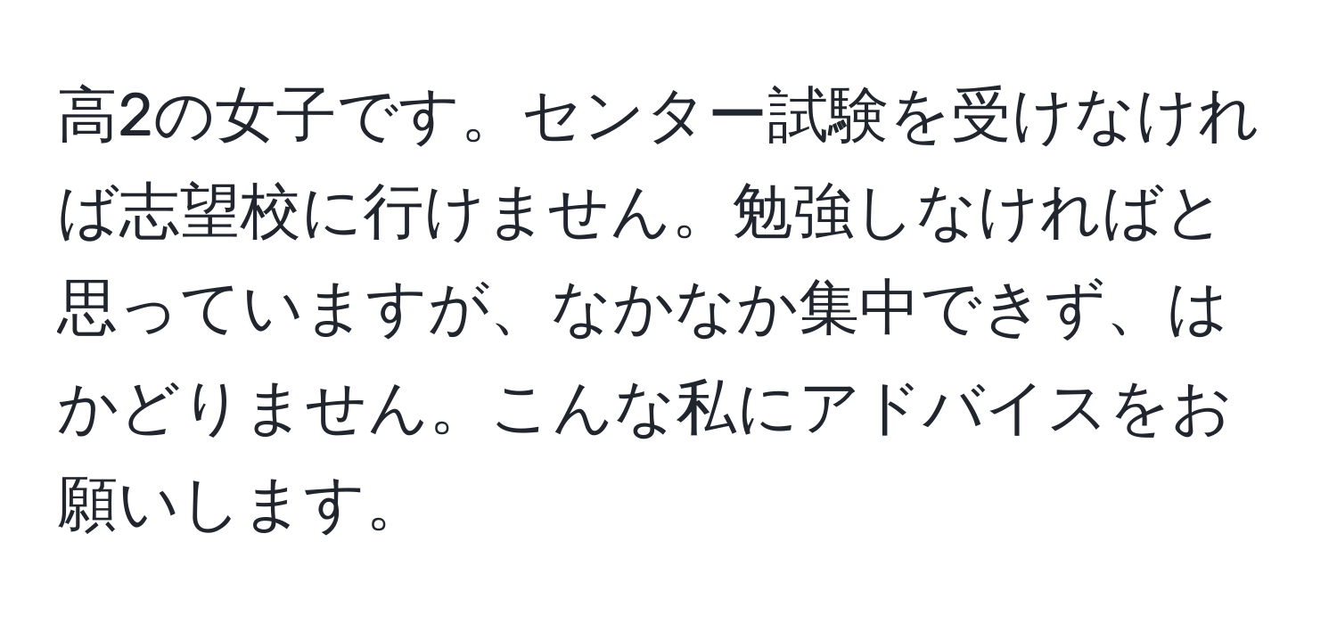 高2の女子です。センター試験を受けなければ志望校に行けません。勉強しなければと思っていますが、なかなか集中できず、はかどりません。こんな私にアドバイスをお願いします。