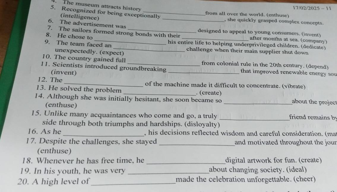 The museum attracts history 
17/02/2025 - 11 
from all over the world. (enthuse) 
5. Recognized for being exceptionally _, she quickly grasped complex concepts. 
(intelligence) 
6. The advertisement was designed to appeal to young consumers. (invent) 
7. The sailors formed strong bonds with their after months at sea. (company) 
8. He chose to _his entire life to helping underprivileged children. (dedicate) 
9. The team faced an _challenge when their main supplier shut down 
unexpectedly. (expect) 
10. The country gained full from colonial rule in the 20th century. (depend) 
11. Scientists introduced groundbreaking _that improved renewable energy sou 
(invent) 
12. The_ of the machine made it difficult to concentrate. (vibrate) 
13. He solved the problem _. (create) 
14. Although she was initially hesitant, she soon became so 
(enthuse) 
_about the project 
15. Unlike many acquaintances who come and go, a truly _friend remains by 
side through both triumphs and hardships. (disloyalty) 
16. As he _, his decisions reflected wisdom and careful consideration. (mat 
17. Despite the challenges, she stayed _and motivated throughout the jour 
(enthuse) 
18. Whenever he has free time, he _digital artwork for fun. (create) 
19. In his youth, he was very _about changing society. (ideal) 
20. A high level of_ made the celebration unforgettable. (cheer)