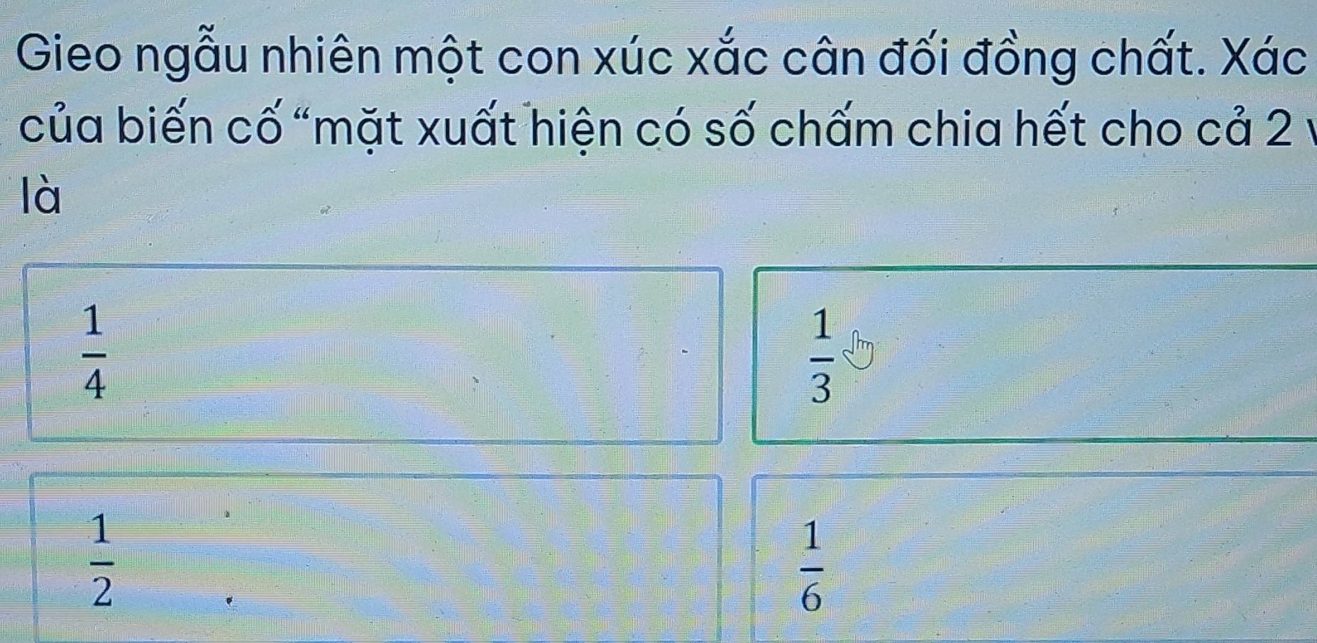 Gieo ngẫu nhiên một con xúc xắc cân đối đồng chất. Xác
của biến cố “mặt xuất hiện có số chấm chia hết cho cả 2
là
 1/4 
 1/3 
 1/2 
 1/6 