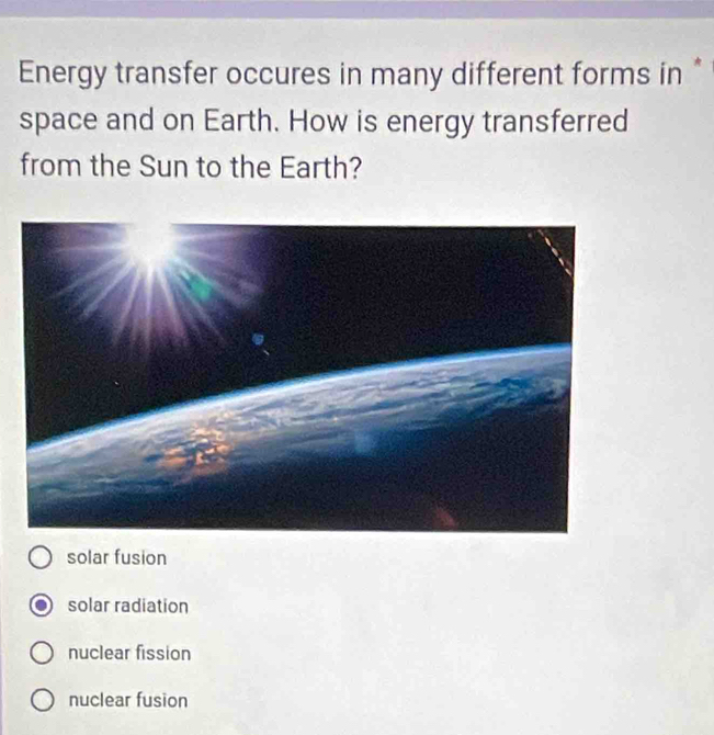 Energy transfer occures in many different forms in *
space and on Earth. How is energy transferred
from the Sun to the Earth?
solar fusion
solar radiation
nuclear fission
nuclear fusion