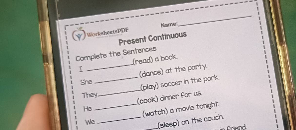 WorksheetsPDF Name: 
_ 
Present Continuous 
_ 
Complete the Sentences 
(read) a book. 
I 
(dance) at the party. 
She 
_(play) soccer in the park. 
They 
_ 
(cook) dinner for us. 
He 
We_ _(watch) a movie tonight. 
_(sleep) on the couch 
friend.