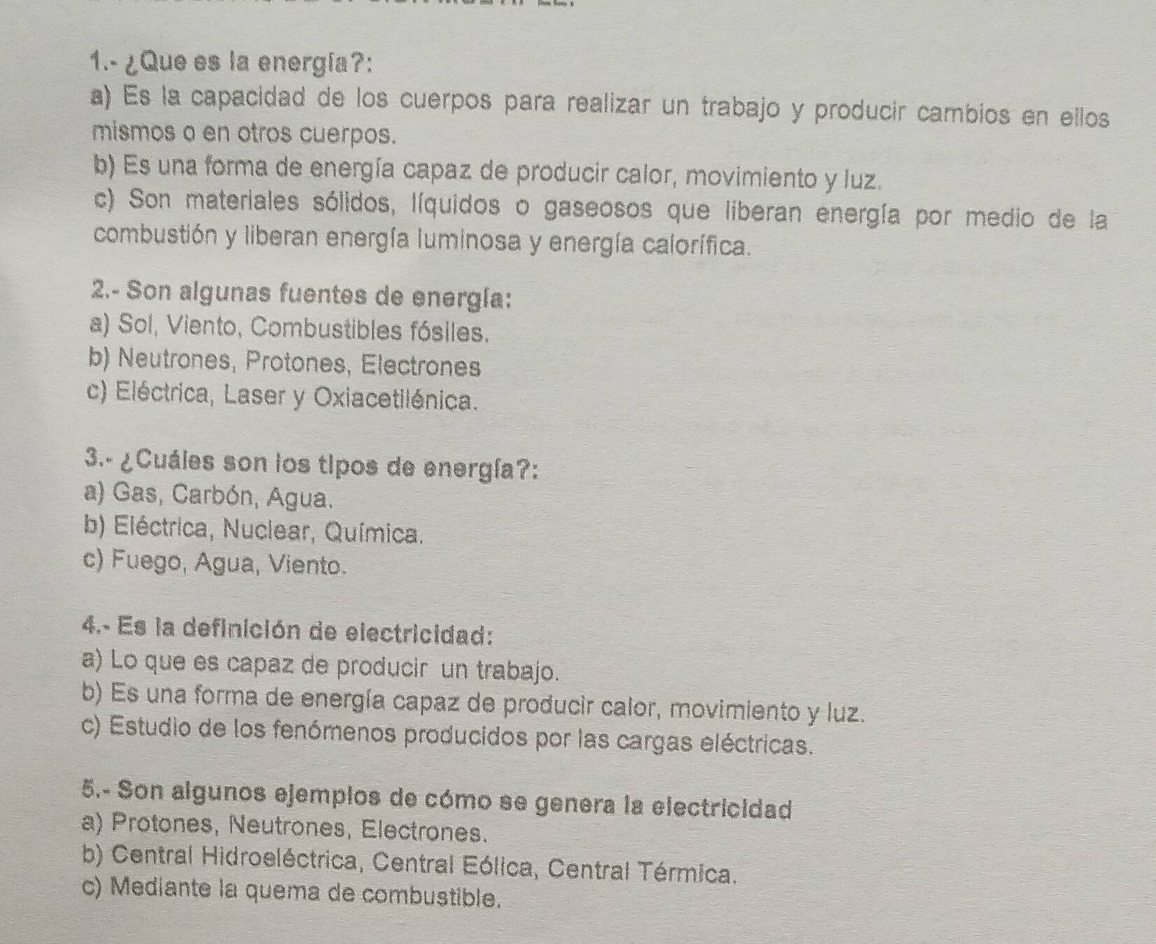 1.- ¿Que es la energía?:
a) Es la capacidad de los cuerpos para realizar un trabajo y producir cambios en ellos
mismos a en otros cuerpos.
b) Es una forma de energía capaz de producir calor, movimiento y luz.
c) Son materiales sólidos, líquidos o gaseosos que liberan energía por medio de la
combustión y liberan energía luminosa y energía calorífica.
2.- Son algunas fuentes de energía:
a) Sol, Viento, Combustibles fósiles.
b) Neutrones, Protones, Electrones
c) Eléctrica, Laser y Oxiacetilénica.
3.- ¿Cuáles son los tipos de energía?:
a) Gas, Carbón, Agua.
b) Eléctrica, Nuclear, Química.
c) Fuego, Agua, Viento.
4.- Es la definición de electricidad:
a) Lo que es capaz de producir un trabajo.
b) Es una forma de energía capaz de producir calor, movimiento y luz.
c) Estudio de los fenómenos producidos por las cargas eléctricas.
5.- Son algunos ejempios de cómo se genera la electricidad
a) Protones, Neutrones, Electrones.
b) Central Hidroeléctrica, Central Eólica, Central Térmica.
c) Mediante la quema de combustible.