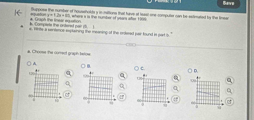 ints: 0of 1 Save
Suppose the number of households y in millions that have at least one computer can be estimated by the linear
equation y=1.2x+93 , where x is the number of years after 1999.
a. Graph the linear equation.
b. Complete the ordered pair (6,)
c. Write a sentence explaining the meaning of the ordered pair found in part b.
a. Choose the correct graph below.
A
B.
C.
D.

U
z