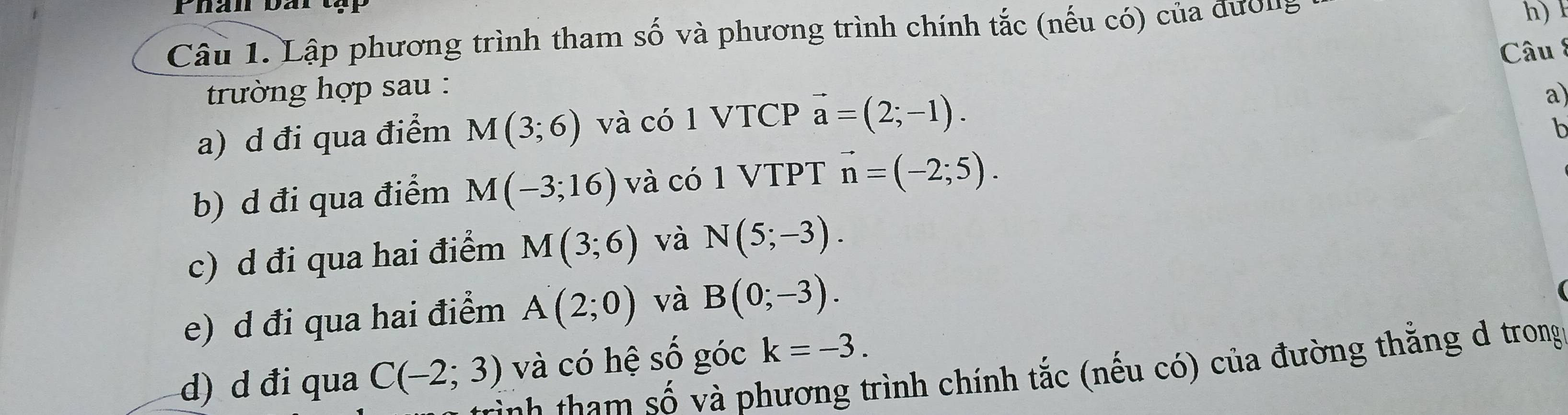 Lập phương trình tham số và phương trình chính tắc (nếu có) của đườn,
h)
Câu 8
trường hợp sau :
a) d đi qua điểm M(3;6) và có 1 VTCP vector a=(2;-1). 
a)
h
b) d đi qua điểm M(-3;16) và có 1 VTPT vector n=(-2;5). 
c) d đi qua hai điểm M(3;6) và N(5;-3). 
e) d đi qua hai điểm A(2;0) và B(0;-3). 
d) d đi qua C(-2;3) và có hệ số góc k=-3. 
T phương trình chính tắc (nếu có) của đường thắng d trong