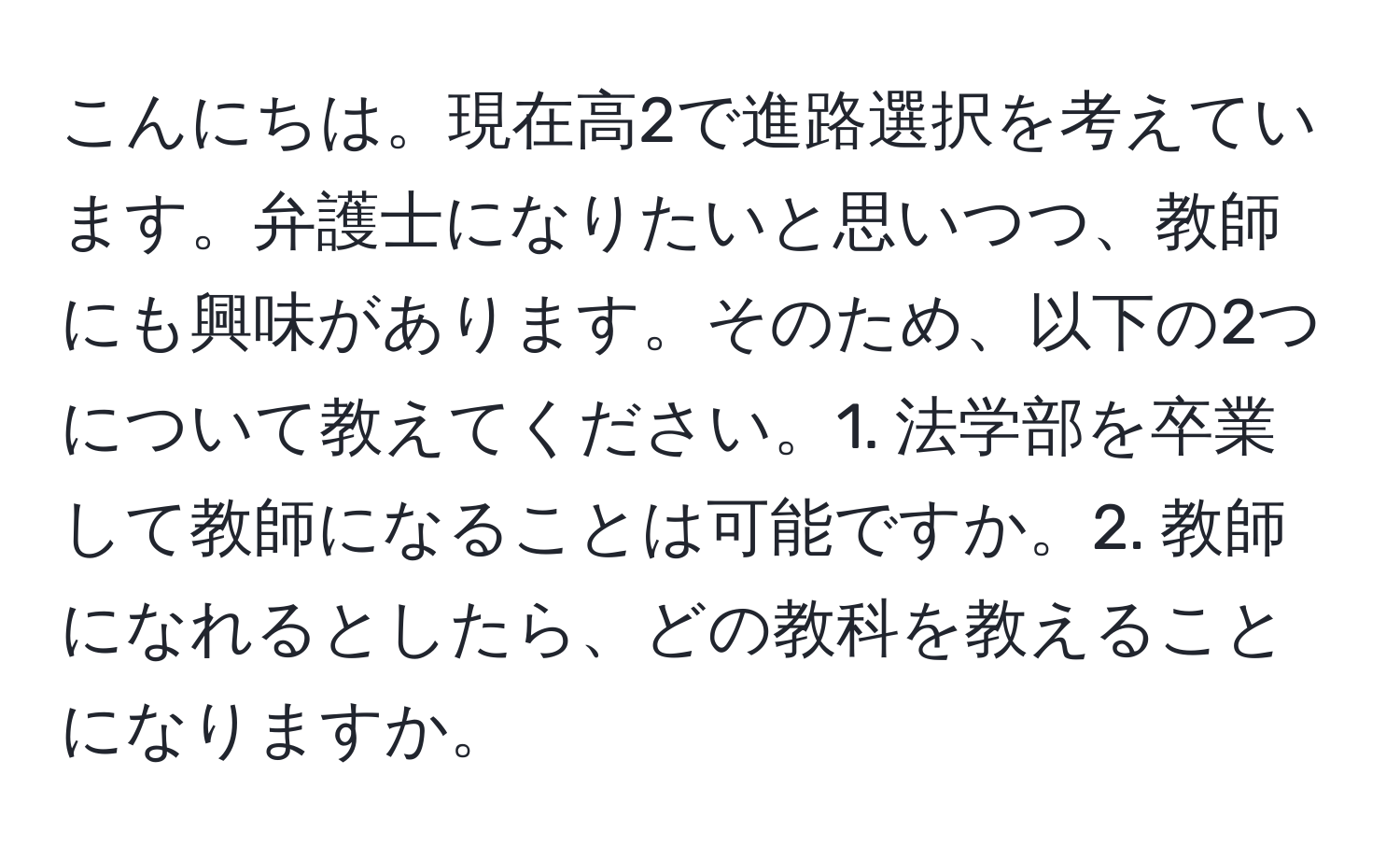 こんにちは。現在高2で進路選択を考えています。弁護士になりたいと思いつつ、教師にも興味があります。そのため、以下の2つについて教えてください。1. 法学部を卒業して教師になることは可能ですか。2. 教師になれるとしたら、どの教科を教えることになりますか。