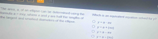 < >
The area, a, of an ellipse can be determined using the Which is an equivalent equation solved for y?
formulla a=rxy , where x and y are half the lengths of
the largest and smallest diameters of the ellipse. y=a· π x
y=a+(mx)
y=a-π x
y=a+(mx)