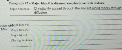 Paragraph #2 - Major Idea #1 is discussed completely and with evidence 
Topic Sentence: Christianity spread through the ancient world mainly through 
_ 
_ 
diffusion 
_ 
_ 
ocumenajor Idea #1: 
_ 
Mìn Major Idea #2:_ 
Major Idea #3: 
_ 
Closing Sentence: 
_ 
_ 
_