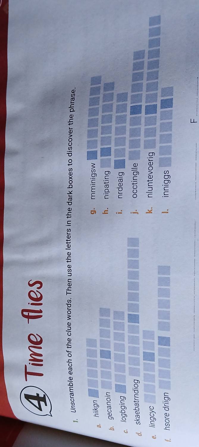 ④Time flies
1. Unscramble each of the clue words. Then use the letters in the dark boxes to discover the phrase.
a. hiikgn
g. mminigsw
b. gecanoin
h. nipating
c. logbging
i. nrdeaig
d. skaebatrndiog
j. occtinglle
e. lingcyc
k. nluntevoerig
f. hsore driign 1. inniggs
_
_
_F