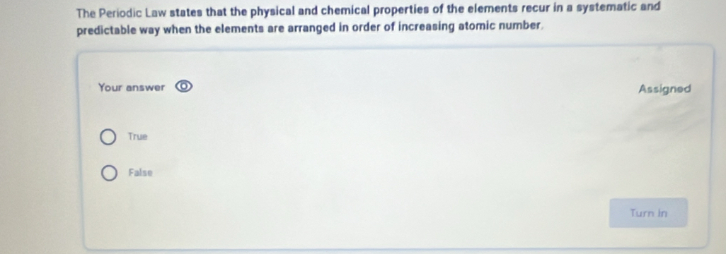 The Periodic Law states that the physical and chemical properties of the elements recur in a systematic and
predictable way when the elements are arranged in order of increasing atomic number.
Your answer Assigned
True
False
Turn in