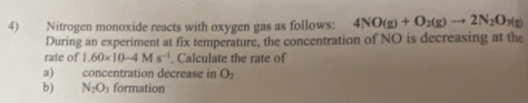 Nitrogen monoxide reacts with oxygen gas as follows: 4NO(g)+O_2(g)to 2N_2O 3(g)
During an experiment at fix temperature, the concentration of NO is decreasing at the 
rate of 1.60* 10-4Ms^(-1). Calculate the rate of 
a) concentration decrease in O_2
b) N_2O_3 formation