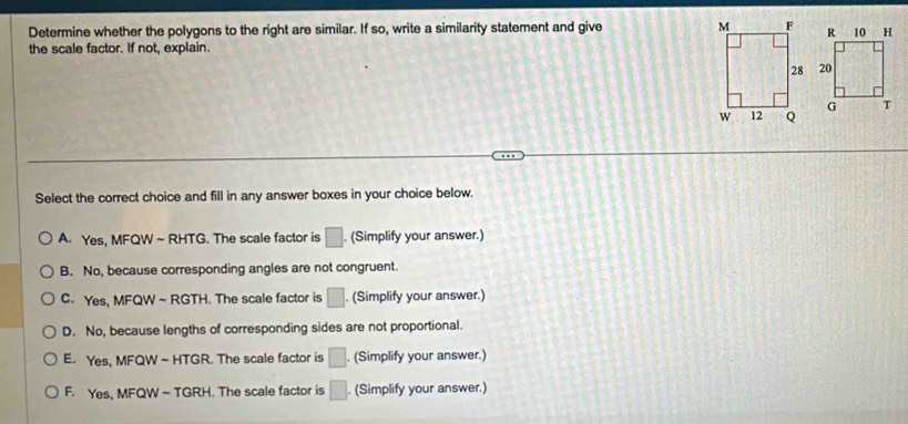 Determine whether the polygons to the right are similar. If so, write a similarity statement and give 
the scale factor. If not, explain.
Select the correct choice and fill in any answer boxes in your choice below.
A. Yes, MFQW ~ RHTG. The scale factor is □. (Simplify your answer.)
B. No, because corresponding angles are not congruent.
C. Yes, MFQW ~ RGTH. The scale factor is □. . (Simplify your answer.)
D. No, because lengths of corresponding sides are not proportional.
E. Yes, MFQW ~ HTGR. The scale factor is □. (Simplify your answer.)
F. Yes, MFQW ~ TGRH. The scale factor is □ (Simplify your answer.)