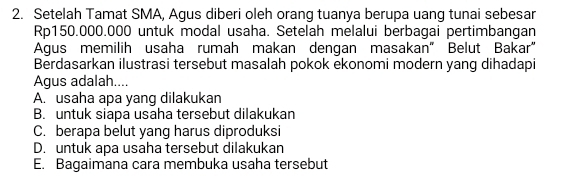 Setelah Tamat SMA, Agus diberi oleh orang tuanya berupa uang tunai sebesar
Rp150.000.000 untuk modal usaha. Setelah melalui berbagai pertimbangan
Agus memilih usaha rumah makan dengan masakan" Belut Bakar"
Berdasarkan ilustrasi tersebut masalah pokok ekonomi modern yang dihadapi
Agus adalah....
A. usaha apa yang dilakukan
B. untuk siapa usaha tersebut dilakukan
C. berapa belut yang harus diproduksi
D. untuk apa usaha tersebut dilakukan
E. Bagaimana cara membuka usaha tersebut