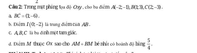 Trong mặt phẳng tọa độ Oxy, cho ba điểm A(-2;-1), B(1;3), C(2;-3).
a Bvector C=(1;-6).
b. Điểm I(0;-2) là trung điểmcủa AB.
c. A B, C là ba đinh một tam giác.
d. Điểm M thuộc Ox sao cho AM+BM bé nhất có hoành độ bằng  5/4 .