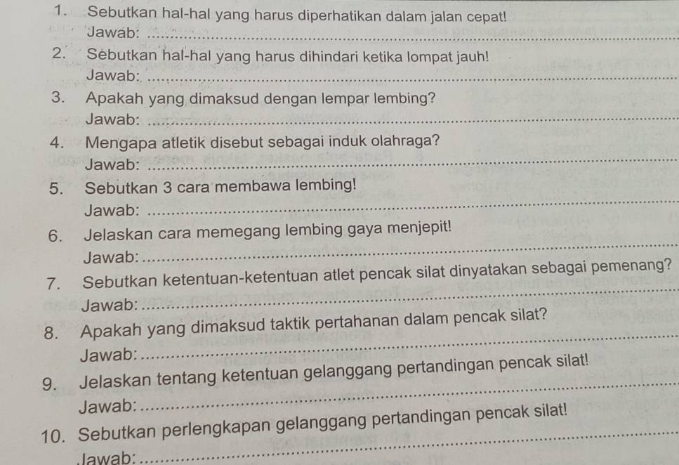 Sebutkan hal-hal yang harus diperhatikan dalam jalan cepat! 
Jawab:_ 
2. Sebutkan hal-hal yang harus dihindari ketika lompat jauh! 
Jawab:_ 
3. Apakah yang dimaksud dengan lempar lembing? 
Jawab: 
_ 
_ 
4. Mengapa atletik disebut sebagai induk olahraga? 
Jawab: 
5. Sebutkan 3 cara membawa lembing! 
Jawab: 
_ 
6. Jelaskan cara memegang lembing gaya menjepit! 
Jawab: 
_ 
7. Sebutkan ketentuan-ketentuan atlet pencak silat dinyatakan sebagai pemenang? 
Jawab: 
_ 
8. Apakah yang dimaksud taktik pertahanan dalam pencak silat? 
Jawab: 
_ 
9. Jelaskan tentang ketentuan gelanggang pertandingan pencak silat! 
Jawab: 
_ 
10. Sebutkan perlengkapan gelanggang pertandingan pencak silat! 
Jawab: