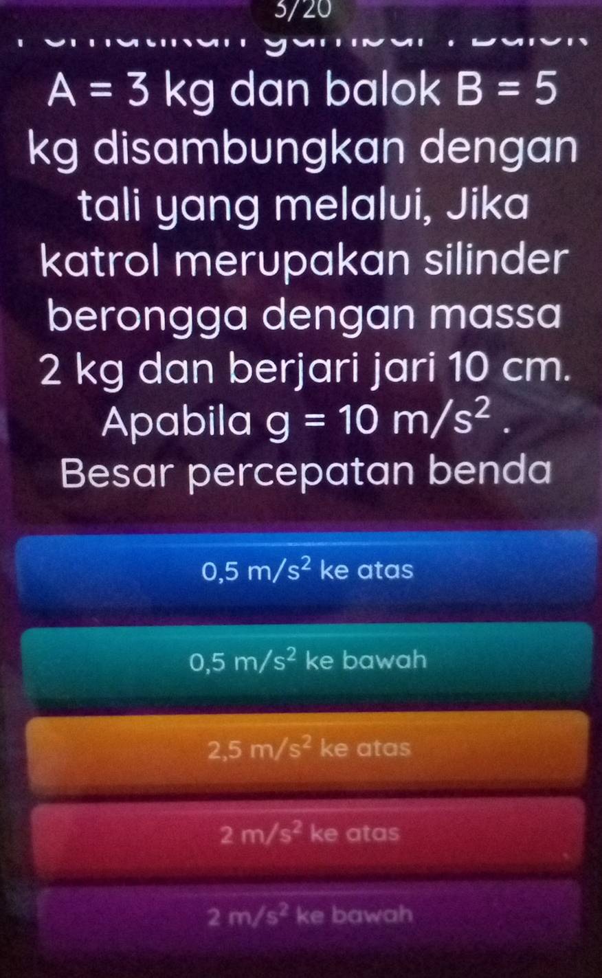 3/20
A=3kg dan balok B=5
kg disambungkan dengan
tali yang melalui, Jika
katrol merupakan silinder
berongga dengan massa
2 kg dan berjari jari 10 cm.
Apabila g=10m/s^2. 
Besar percepatan benda
0,5m/s^2 ke atas
0,5m/s^2 ke bawah
2,5m/s^2 ke atas
2m/s^2 ke atas
2m/s^2 ke bawah