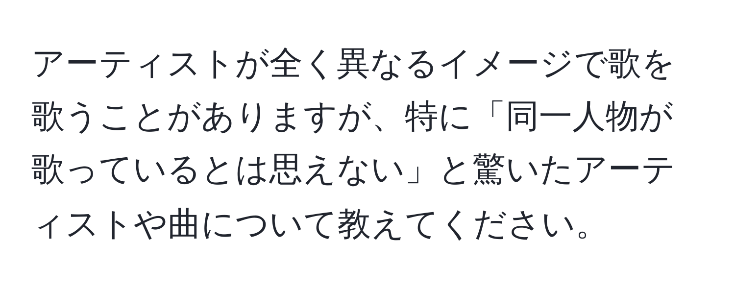 アーティストが全く異なるイメージで歌を歌うことがありますが、特に「同一人物が歌っているとは思えない」と驚いたアーティストや曲について教えてください。