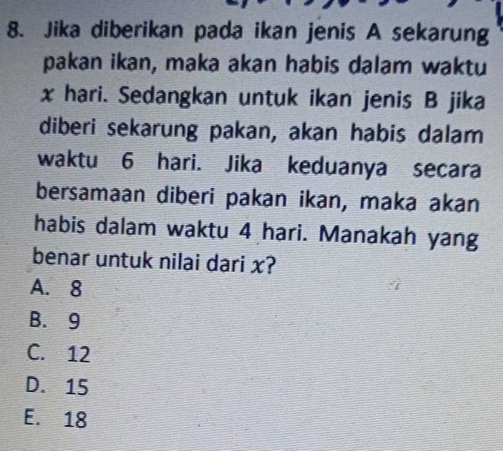 Jika diberikan pada ikan jenis A sekarung
pakan ikan, maka akan habis dalam waktu
x hari. Sedangkan untuk ikan jenis B jika
diberi sekarung pakan, akan habis dalam
waktu 6 hari. Jika keduanya secara
bersamaan diberi pakan ikan, maka akan
habis dalam waktu 4 hari. Manakah yang
benar untuk nilai dari x?
A. 8
B. 9
C. 12
D. 15
E. 18