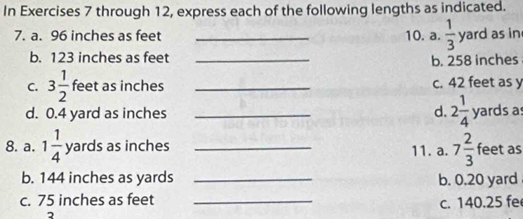 In Exercises 7 through 12, express each of the following lengths as indicated. 
7. a. 96 inches as feet _10. a.  1/3 yard as in 
b. 123 inches as feet _b. 258 inches
C. 3 1/2  feet as inches _c. 42 feet as y
d. 0.4 yard as inches _d. 2 1/4  yards as 
8. a. 1 1/4 yards as inches _11. a. 7 2/3  feet as 
b. 144 inches as yards _b. 0.20 yard
c. 75 inches as feet _c. 140.25 fe
2