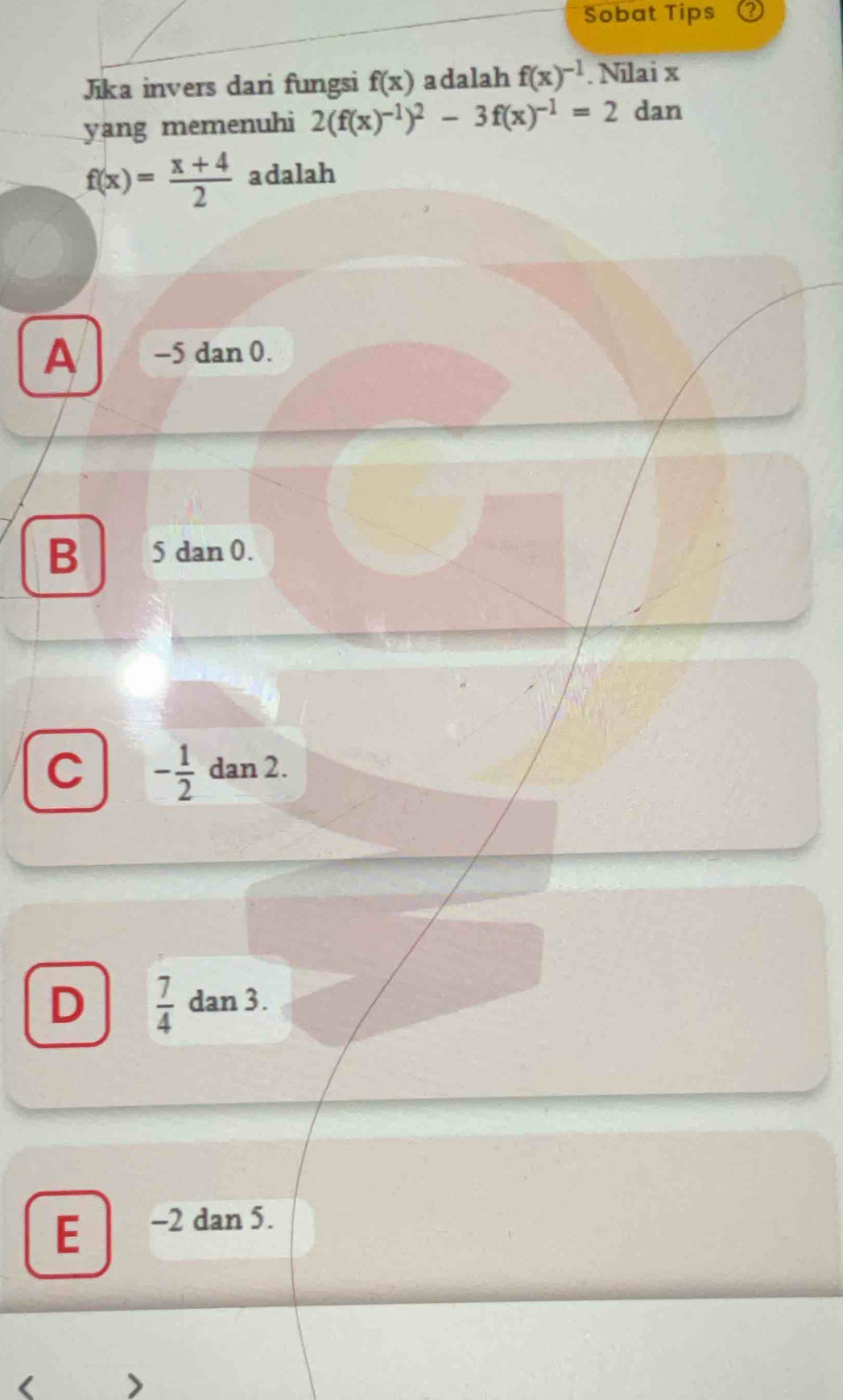 Sobat Tips
Jika invers dari fungsi f(x) adalah f(x)^-1. Nilai x
yang memenuhi 2(f(x)^-1)^2-3f(x)^-1=2 dan
f(x)= (x+4)/2  adalah
A -5 dan 0.
B 5 dan 0.
C - 1/2  dan 2.
D  7/4  dan 3.
E -2 dan 5.