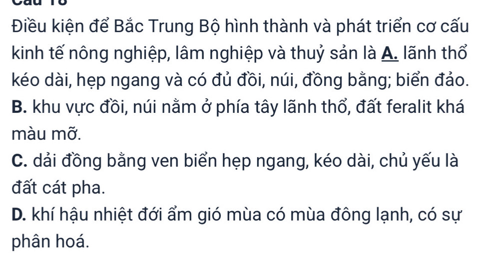 Điều kiện để Bắc Trung Bộ hình thành và phát triển cơ cấu
kinh tế nông nghiệp, lâm nghiệp và thuỷ sản là A. lãnh thổ
kéo dài, hẹp ngang và có đủ đồi, núi, đồng bằng; biển đảo.
B. khu vực đồi, núi nằm ở phía tây lãnh thổ, đất feralit khá
màu mỡ.
C. dải đồng bằng ven biển hẹp ngang, kéo dài, chủ yếu là
đất cát pha.
D. khí hậu nhiệt đới ẩm gió mùa có mùa đông lạnh, có sự
phân hoá.