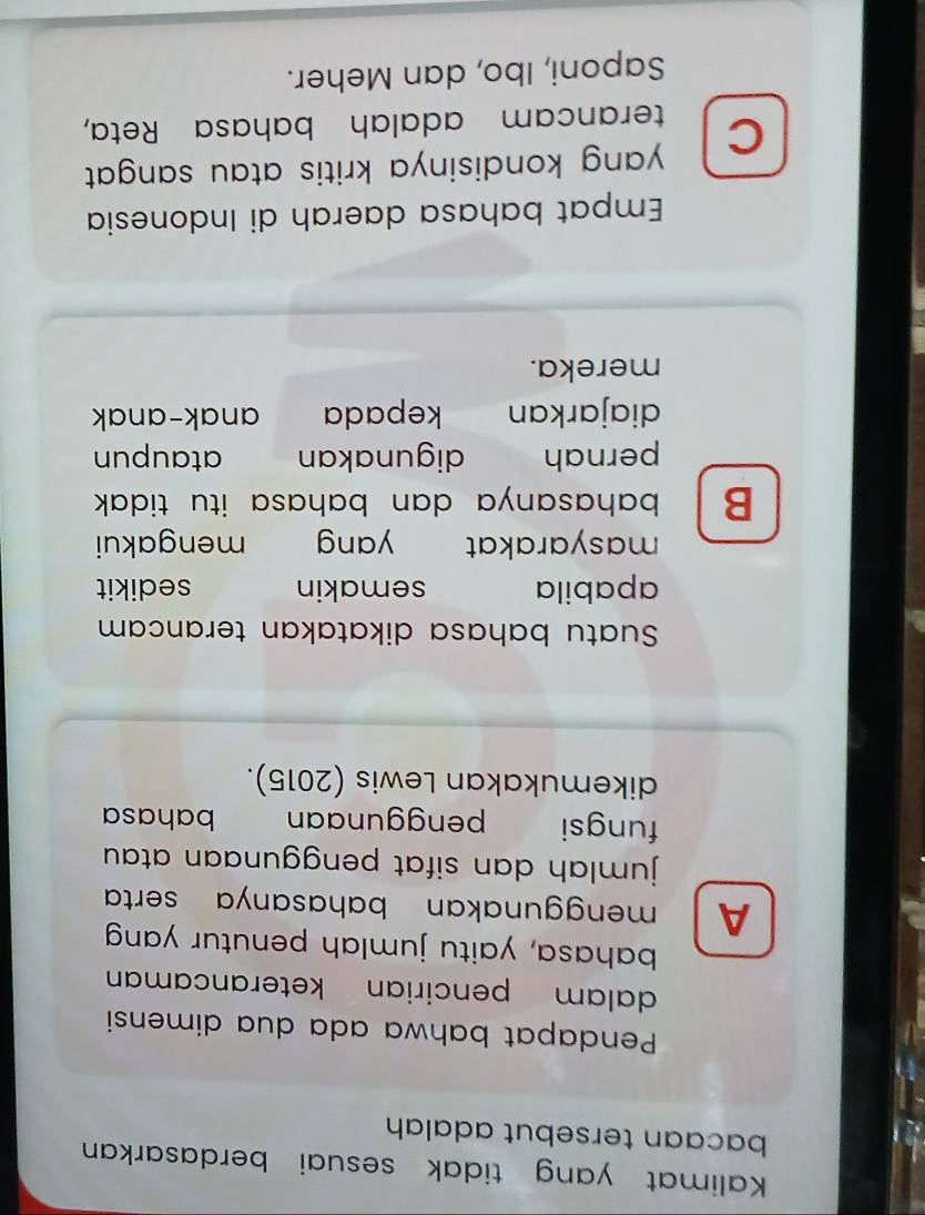 Kalimat yang tidak sesuai berdasarkan
bacaan tersebut adalah
Pendapat bahwa ada dua dimensi
dalam pencirian keterancaman
bahasa, yaitu jumlah penutur yang
A menggunakan bahasanya serta 
jumlah dan sifat penggunaan atau.
fungsi penggunaan bahasa
dikemukakan Lewis (2015).
Suatu bahasa dikatakan terancam
apabila semakin sedikit
masyarakat yang mengakui
B bahasanya dan bahasa itu tidak .
pernah digunakan ataupun
diajarkan kepada anak-anak
mereka.
Empat bahasa daerah di Indonesia
yang kondisinya kritis atau sangat .
C terancam adalah bahasa Reta,
Saponi, Ibo, dan Meher.