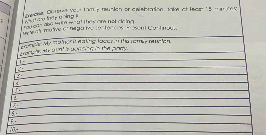 Observe your family reunion or celebration, take at least 15 minutes; 
What are they doing ? 
You can also write what they are not doing. 
Write affirmative or negative sentences. Present Continous. 
Example: My mother is eating tacos in this family reunion. 
Example: My aunt is dancing in the party. 
1.- 
2.- 
3.- 
4.- 
5.- 
6.- 
7.- 
8.- 
9.- 
10,-